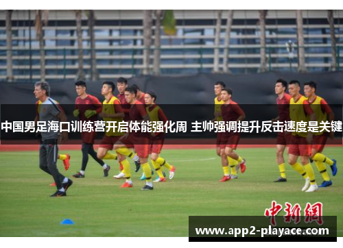 中国男足海口训练营开启体能强化周 主帅强调提升反击速度是关键