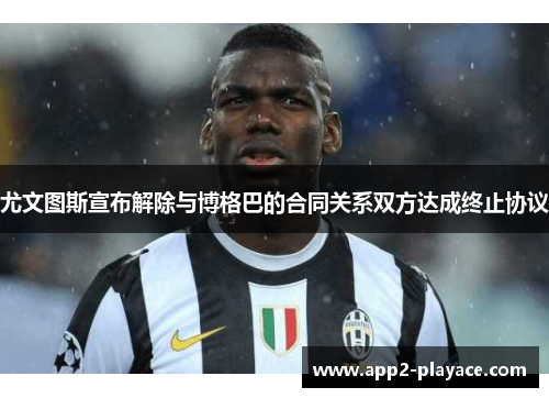 尤文图斯宣布解除与博格巴的合同关系双方达成终止协议