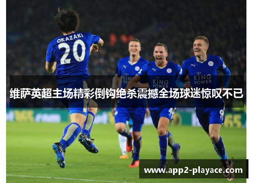 维萨英超主场精彩倒钩绝杀震撼全场球迷惊叹不已